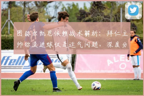 图赫尔凯恩依赖战术解析：拜仁主帅称没进球仅是运气问题，深度分析其战术体系
