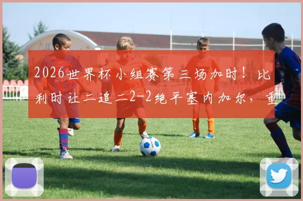 2026世界杯小组赛第三场加时!比利时让二追二2-2绝平塞内加尔,重现经典逆转瞬间