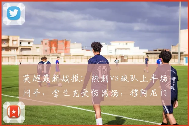 英超最新战报：热刺vs狼队上半场闷平，索兰克受伤离场，穆阿尼门前造险情