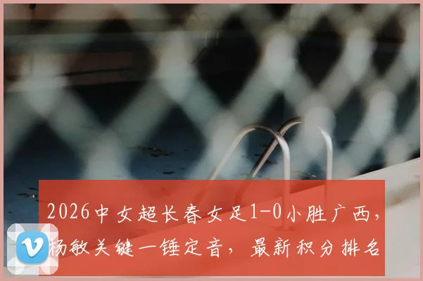 2026中女超长春女足1-0小胜广西，杨敏关键一锤定音，最新积分排名与比赛战报速览