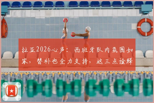 拉亚2026心声:西班牙队内氛围如家,替补也全力支持,这三点诠释团队真谛